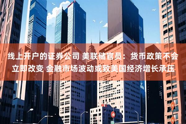 线上开户的证券公司 美联储官员：货币政策不会立即改变 金融市场波动或致美国经济增长承压
