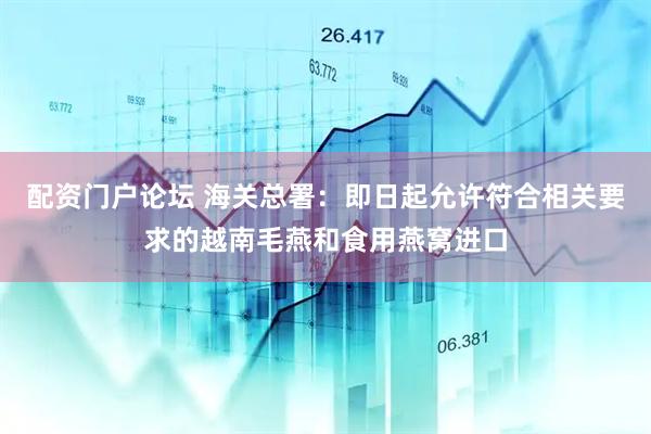 配资门户论坛 海关总署：即日起允许符合相关要求的越南毛燕和食用燕窝进口