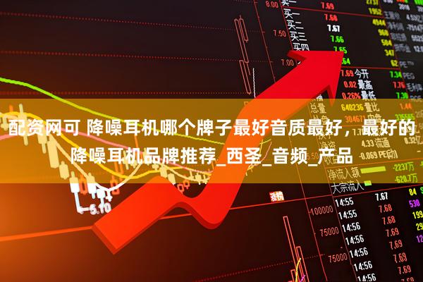 配资网可 降噪耳机哪个牌子最好音质最好，最好的降噪耳机品牌推荐_西圣_音频_产品
