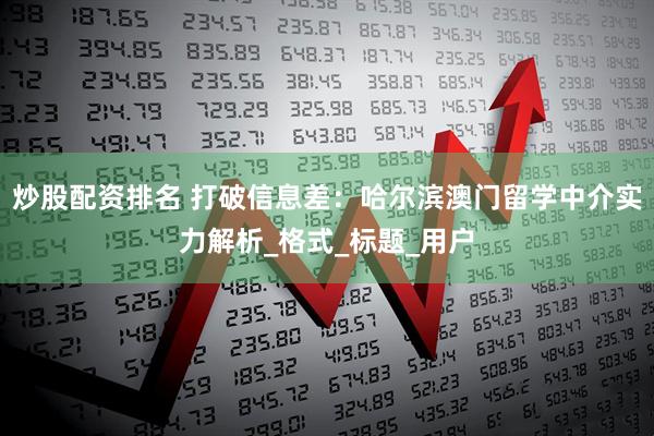 炒股配资排名 打破信息差：哈尔滨澳门留学中介实力解析_格式_标题_用户