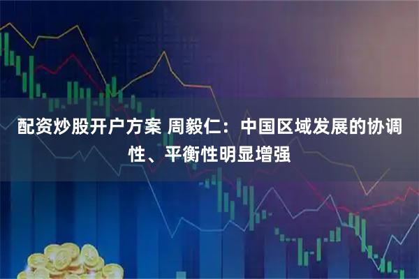 配资炒股开户方案 周毅仁：中国区域发展的协调性、平衡性明显增强