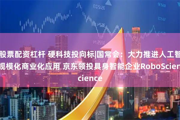 股票配资杠杆 硬科技投向标|国常会：大力推进人工智能规模化商业化应用 京东领投具身智能企业RoboScience
