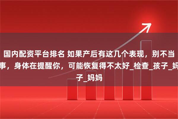 国内配资平台排名 如果产后有这几个表现，别不当回事，身体在提醒你，可能恢复得不太好_检查_孩子_妈妈