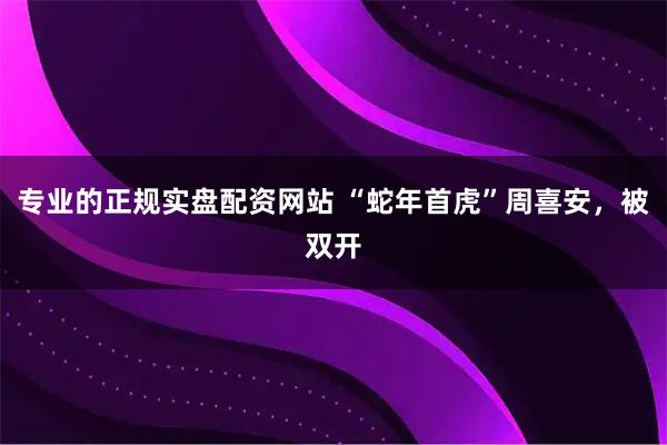 专业的正规实盘配资网站 “蛇年首虎”周喜安，被双开