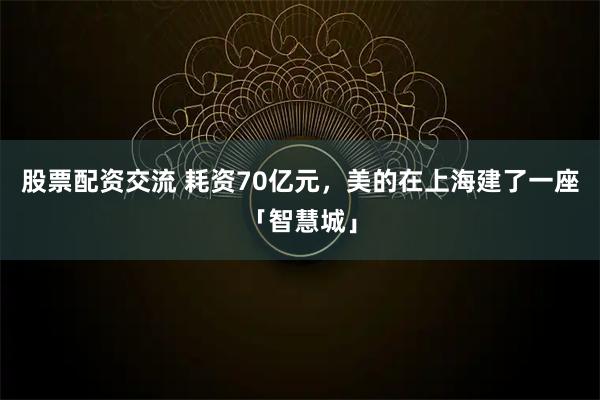 股票配资交流 耗资70亿元，美的在上海建了一座「智慧城」