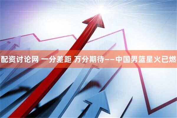 配资讨论网 一分差距 万分期待——中国男篮星火已燃