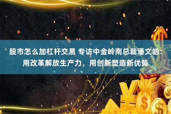股市怎么加杠杆交易 专访中金岭南总裁潘文皓：用改革解放生产力，用创新塑造新优势